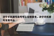 济宁手机靓号选号中心在哪里有，济宁手机靓号交易平台