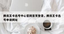 腾讯王卡选号中心官网首页登录，腾讯王卡选号申请网址