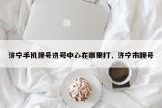 济宁手机靓号选号中心在哪里打，济宁市靓号