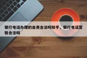 银行电话办理的业务合法吗知乎，银行电话营销合法吗