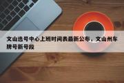 文山选号中心上班时间表最新公布，文山州车牌号新号段