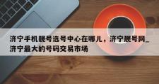 济宁手机靓号选号中心在哪儿，济宁靓号网_济宁最大的号码交易市场