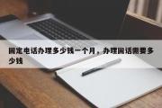 固定电话办理多少钱一个月，办理固话需要多少钱