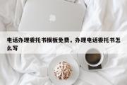 电话办理委托书模板免费，办理电话委托书怎么写