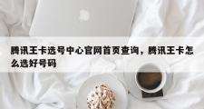 腾讯王卡选号中心官网首页查询，腾讯王卡怎么选好号码