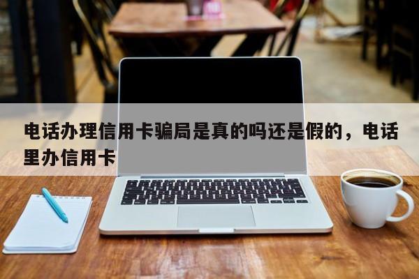 电话办理信用卡骗局是真的吗还是假的,电话里办信用卡