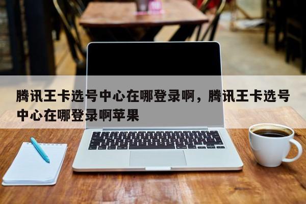 腾讯王卡选号中心在哪登录啊,腾讯王卡选号中心在哪登录啊苹果