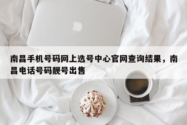 南昌手机号码网上选号中心官网查询结果,南昌电话号码靓号出售