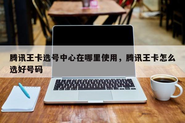 腾讯王卡选号中心在哪里使用,腾讯王卡怎么选好号码