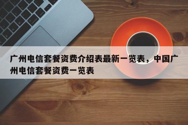 广州电信套餐资费介绍表最新一览表,中国广州电信套餐资费一览表
