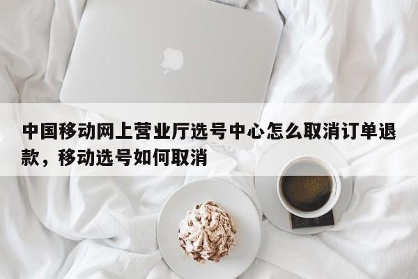 中国移动网上营业厅选号中心怎么取消订单退款,移动选号如何取消