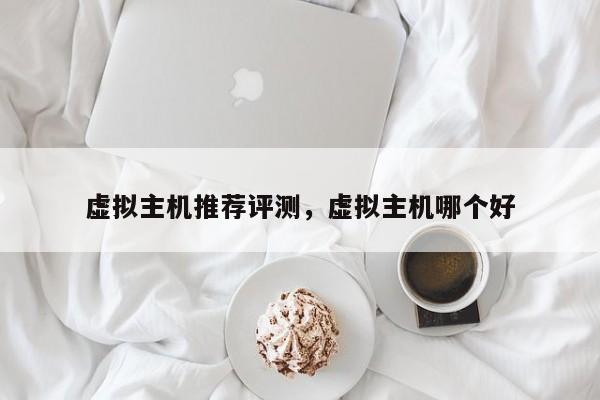虚拟主机推荐评测,虚拟主机哪个好