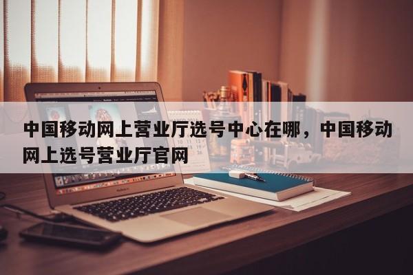 中国移动网上营业厅选号中心在哪,中国移动网上选号营业厅官网