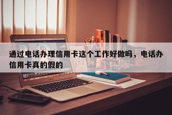 通过电话办理信用卡这个工作好做吗,电话办信用卡真的假的