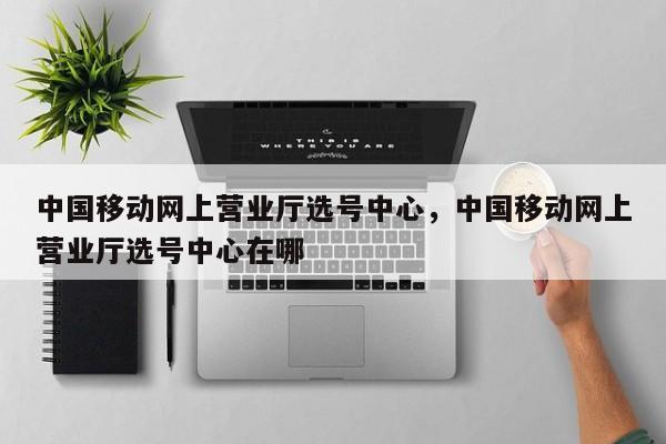 中国移动网上营业厅选号中心,中国移动网上营业厅选号中心在哪