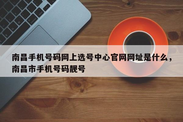 南昌手机号码网上选号中心官网网址是什么,南昌市手机号码靓号