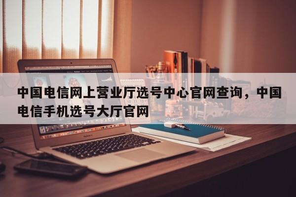 中国电信网上营业厅选号中心官网查询,中国电信手机选号大厅官网