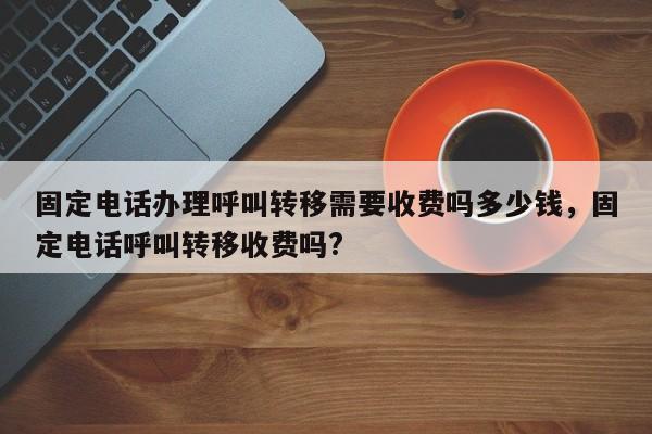 固定电话办理呼叫转移需要收费吗多少钱,固定电话呼叫转移收费吗?
