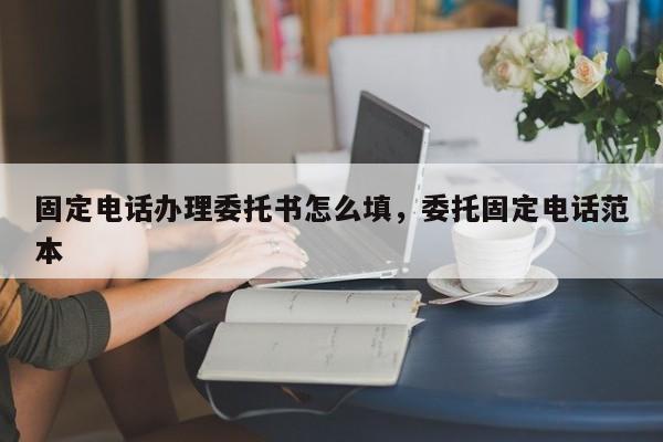 固定电话办理委托书怎么填,委托固定电话范本