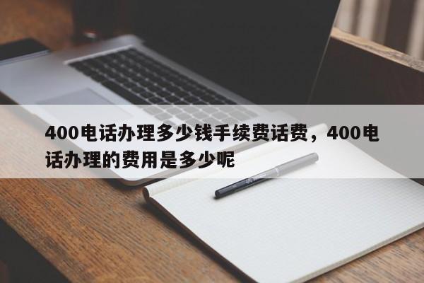 400电话办理多少钱手续费话费,400电话办理的费用是多少呢