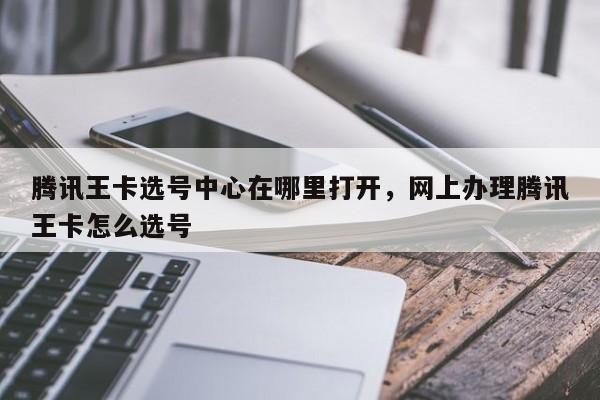 腾讯王卡选号中心在哪里打开,网上办理腾讯王卡怎么选号