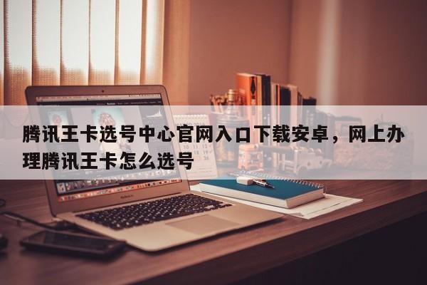 腾讯王卡选号中心官网入口下载安卓,网上办理腾讯王卡怎么选号