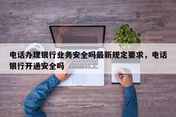 电话办理银行业务安全吗最新规定要求,电话银行开通安全吗