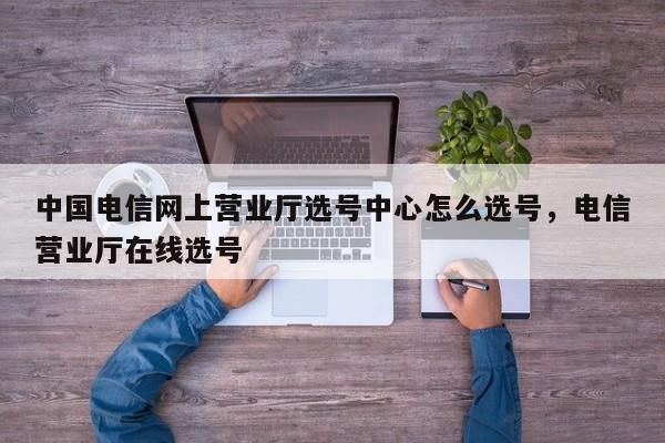 中国电信网上营业厅选号中心怎么选号,电信营业厅在线选号