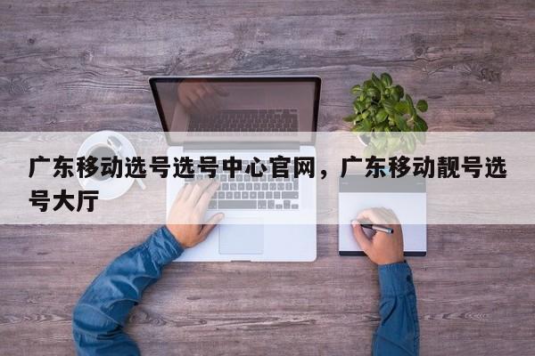 广东移动选号选号中心官网,广东移动靓号选号大厅