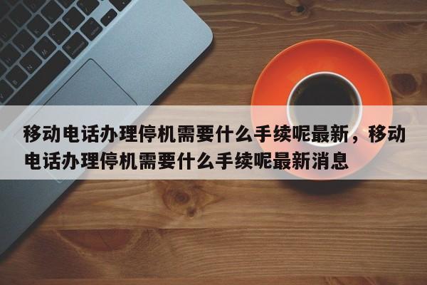移动电话办理停机需要什么手续呢最新,移动电话办理停机需要什么手续呢最新消息