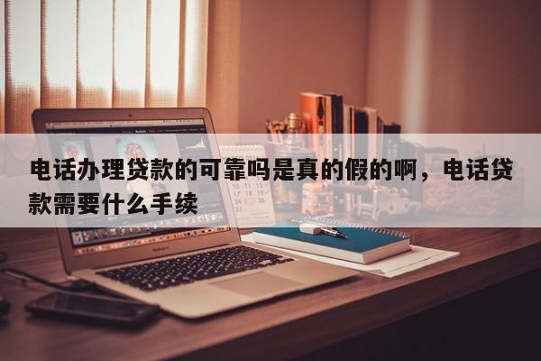 电话办理贷款的可靠吗是真的假的啊,电话贷款需要什么手续