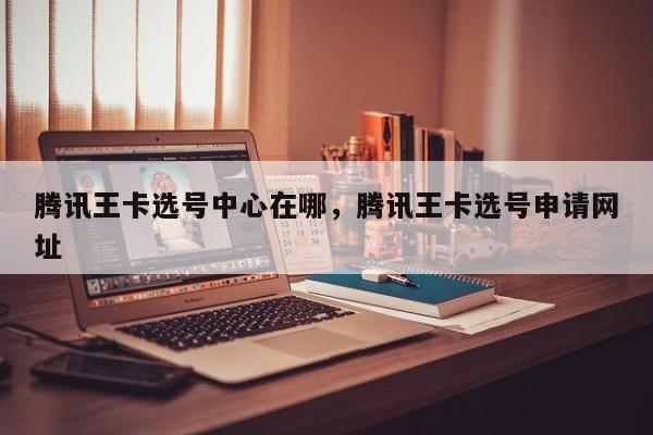 腾讯王卡选号中心在哪,腾讯王卡选号申请网址