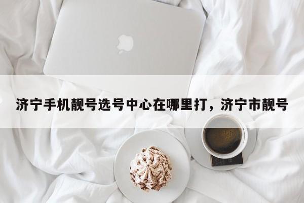 济宁手机靓号选号中心在哪里打,济宁市靓号