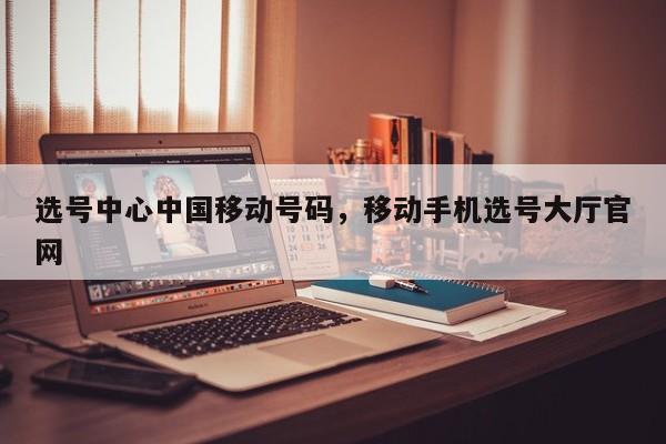 选号中心中国移动号码,移动手机选号大厅官网