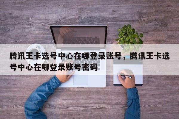 腾讯王卡选号中心在哪登录账号,腾讯王卡选号中心在哪登录账号密码