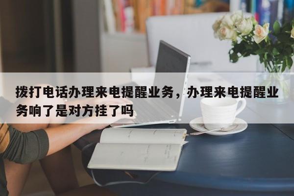 拨打电话办理来电提醒业务,办理来电提醒业务响了是对方挂了吗