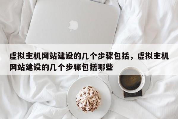 虚拟主机网站建设的几个步骤包括,虚拟主机网站建设的几个步骤包括哪些