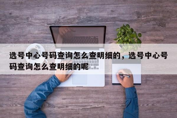 选号中心号码查询怎么查明细的,选号中心号码查询怎么查明细的呢