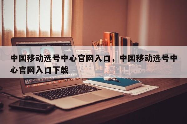 中国移动选号中心官网入口,中国移动选号中心官网入口下载