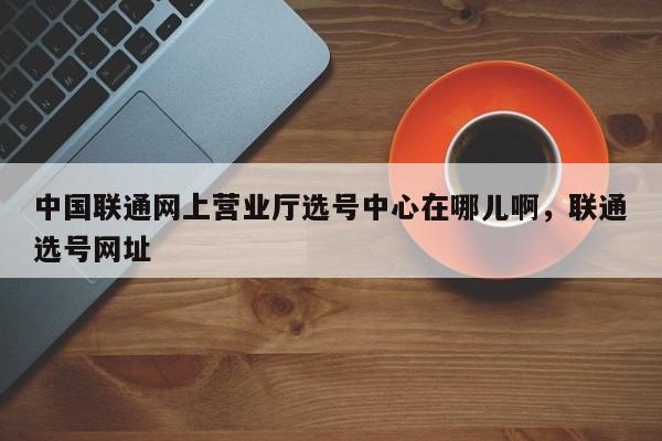 中国联通网上营业厅选号中心在哪儿啊,联通选号网址