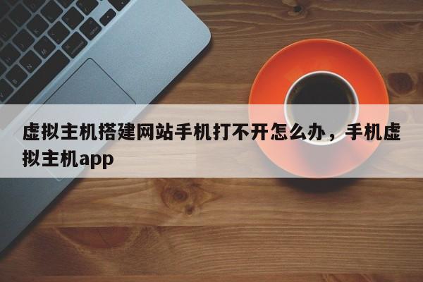 虚拟主机搭建网站手机打不开怎么办,手机虚拟主机app