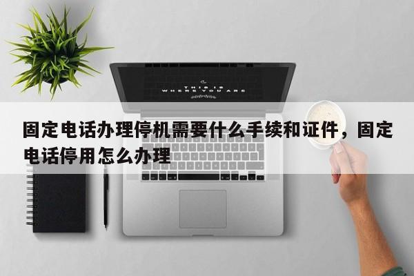 固定电话办理停机需要什么手续和证件,固定电话停用怎么办理