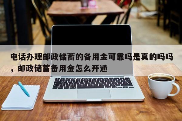 电话办理邮政储蓄的备用金可靠吗是真的吗吗,邮政储蓄备用金怎么开通
