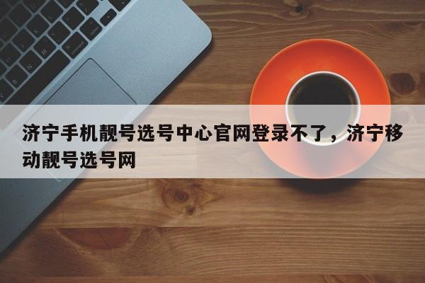 济宁手机靓号选号中心官网登录不了,济宁移动靓号选号网