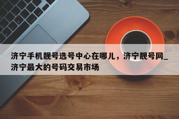 济宁手机靓号选号中心在哪儿,济宁靓号网_济宁最大的号码交易市场