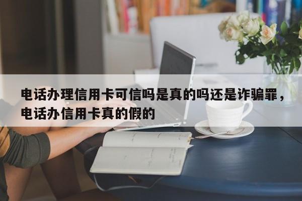 电话办理信用卡可信吗是真的吗还是诈骗罪,电话办信用卡真的假的