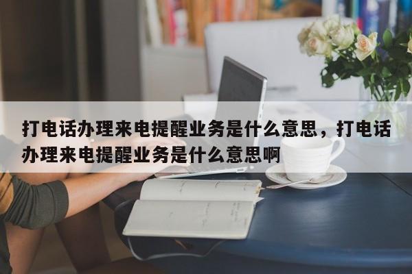 打电话办理来电提醒业务是什么意思,打电话办理来电提醒业务是什么意思啊