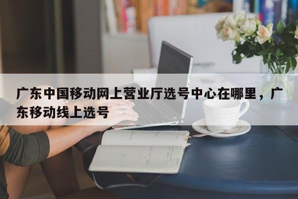 广东中国移动网上营业厅选号中心在哪里,广东移动线上选号
