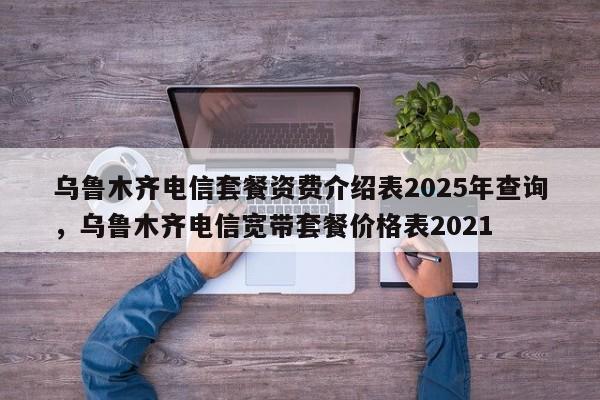 乌鲁木齐电信套餐资费介绍表2025年查询,乌鲁木齐电信宽带套餐价格表2021