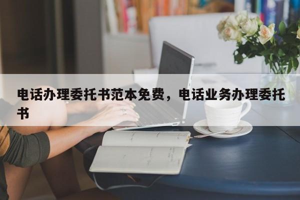 电话办理委托书范本免费,电话业务办理委托书